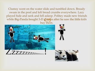 Clumsy went on the water slide and tumbled down. Bready
swam in the pool and left bread crumbs everywhere. Lazy
played hide and seek and fell asleep. Politey made new friends
while Big-Panda bought 3-D glasses after he saw the little kids
buy them.



Zzzzzzzzz

zzzzzzzzz

!

zz

 