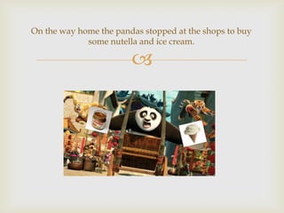 On the way home the pandas stopped at the shops to buy
some nutella and ice cream.



 