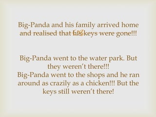 Big-Panda and his family arrived home
and realised that his keys were gone!!!



Big-Panda went to the water park. But
they weren’t there!!!
Big-Panda went to the shops and he ran
around as crazily as a chicken!!! But the
keys still weren’t there!

 