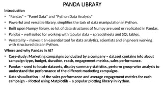 PANDA LIBRARY
Introduction
• “Pandas” – “Panel Data” and “Python Data Analysis”
• Powerful and versatile library, simplifies the task of data manipulation in Python.
• Built upon Numpy library, so lot of data structures of Numpy are used or replicated in Pandas.
• Pandas – well suited for working with tabular data – spreadsheets and SQL tables.
• Versatality – makes it an essential tool for data analytics, scientists and engineers working
with structured data in Python.
Where and why Pandas in AI?
• Case-study: Marketing campaigns conducted by a company – dataset contains info about
campaign type, budget, duration, reach, engagement metrics, sales performance.
• Pandas – used to locate datasets, display summary statistics, perform group-wise analysis to
understand the performance of the different marketing campaigns.
• Data visualization – of the sales performance and average engagement metrics for each
campaign – Plotted using Matplotlib – a popular plotting library in Python.
 