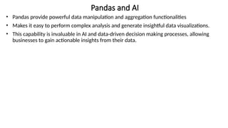Pandas and AI
• Pandas provide powerful data manipulation and aggregation functionalities
• Makes it easy to perform complex analysis and generate insightful data visualizations.
• This capability is invaluable in AI and data-driven decision making processes, allowing
businesses to gain actionable insights from their data.
 