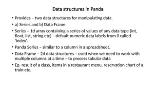 Data structures in Panda
• Provides – two data structures for manipulating data.
• a) Series and b) Data Frame
• Series – 1d array containing a series of values of any data type (int,
float, list, string etc) – default numeric data labels from 0 called
‘index’.
• Panda Series – similar to a column in a spreadsheet.
• Data Frame – 2d data structures – used when we need to work with
multiple columns at a time – to process tabular data
• Eg- result of a class, items in a restaurant menu, reservation chart of a
train etc.
 