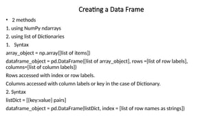 Creating a Data Frame
• 2 methods
1. using NumPy ndarrays
2. using list of Dictionaries
1. Syntax
array_object = np.array([list of items])
dataframe_object = pd.DataFrame([list of array_object], rows =[list of row labels],
columns=[list of column labels])
Rows accessed with index or row labels.
Columns accessed with column labels or key in the case of Dictionary.
2. Syntax
listDict = [{key:value} pairs]
dataframe_object = pd.DataFrame(listDict, index = [list of row names as strings])
 