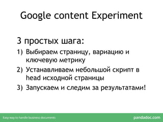 Google content Experiment
3 простых шага:
1) Выбираем страницу, вариацию и
ключевую метрику
2) Устанавливаем небольшой скрипт в
head исходной страницы
3) Запускаем и следим за результатами!
 
