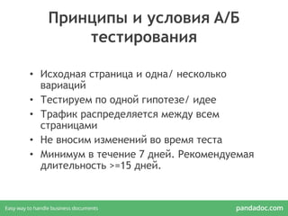 Принципы и условия A/Б
тестирования
• Исходная страница и одна/ несколько
вариаций
• Тестируем по одной гипотезе/ идее
• Трафик распределяется между всем
страницами
• Не вносим изменений во время теста
• Минимум в течение 7 дней. Рекомендуемая
длительность >=15 дней.
 