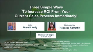 Three Simple Ways
To Increase ROI From Your
Current Sales Process Immediately!
Donald Kelly Rebecca Komathy
With: Moderated by:
TO USE YOUR COMPUTER'S AUDIO:
When the webinar begins, you will be connected to audio
using your computer's microphone and speakers (VoIP). A
headset is recommended.
Webinar will begin:
9:30 am, PDT
TO USE YOUR TELEPHONE:
If you prefer to use your phone, you must select "Use Telephone"
after joining the webinar and call in using the numbers below.
United States: +1 (562) 247-8422
Access Code: 439-317-604
Audio PIN: Shown after joining the webinar
--OR--
 