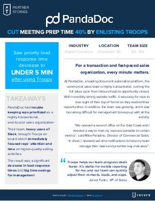 CUT MEETING PREP TIME 40% BY ENLISTING TROOPS
PandaDoc had trouble
keeping reps prioritized as a
highly transactional,
end-to-end sales organization
Their team, heavy users of
Slack, brought Troops on
board which immediately
focused reps’ attention and
time on higher-quality selling
activities
The result was a significant
decrease in lead response
times and big time-savings
for management
For a transaction and fast-paced sales
organization, every minute matters.
At PandaDoc, a leading document automation platform, the
commercial sales team is highly transactional, running the
full sales cycle from inbound lead to opportunity closed.
With incredibly strong website traffic, it was easy for reps to
lose sight of their top of funnel as they worked their
opportunities. In addition, the team was growing, and it was
becoming difficult for management to keep up with all the
activity.
“We opened a second office on the East Coast and I
needed a way to hold my reps accountable to certain
metrics”, said Mike Paladino, Director of Commercial Sales.
“In short, I needed real-time notifications to help my team
manage their deals and prioritize key indicators”.
Troops helps our team progress deals
faster. It’s stellar for mobile reporting
for me, and our team can quickly
adjust their contacts, leads, and opps.
“
PARTNER
STORIES
INDUSTRY
Digital Commerce
LOCATION
Charleston, SC
TEAM SIZE
50 - 100
Get in touch: info@troops.ai | Visit: troops.ai
Jared Fuller, VP of Sales
TAKEAWAYS
Saw priority lead
response time
decrease to
UNDER 5 MIN
after using Troops
 