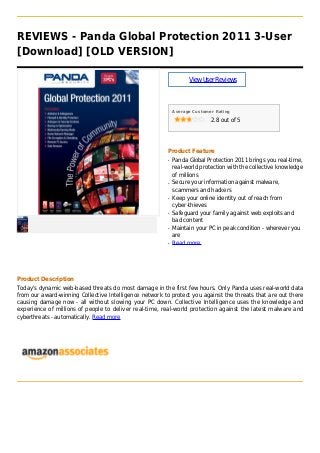 REVIEWS - Panda Global Protection 2011 3-User
[Download] [OLD VERSION]
ViewUserReviews
Average Customer Rating
2.8 out of 5
Product Feature
Panda Global Protection 2011 brings you real-time,q
real-world protection with the collective knowledge
of millions
Secure your information against malware,q
scammers and hackers
Keep your online identity out of reach fromq
cyber-thieves
Safeguard your family against web exploits andq
bad content
Maintain your PC in peak condition - wherever youq
are
Read moreq
Product Description
Today's dynamic web-based threats do most damage in the first few hours. Only Panda uses real-world data
from our award-winning Collective Intelligence network to protect you against the threats that are out there
causing damage now - all without slowing your PC down. Collective Intelligence uses the knowledge and
experience of millions of people to deliver real-time, real-world protection against the latest malware and
cyberthreats - automatically. Read more
 