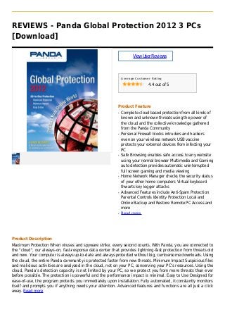 REVIEWS - Panda Global Protection 2012 3 PCs
[Download]
ViewUserReviews
Average Customer Rating
4.4 out of 5
Product Feature
Complete cloud based protection from all kinds ofq
known and unknown threats using the power of
the cloud and the collective knowledge gathered
from the Panda Community
Personal Firewall blocks intruders and hackersq
even on your wireless network USB vaccine
protects your external devices from infecting your
PC
Safe Browsing enables safe access to any websiteq
using your normal browser Multimedia and Gaming
auto detection provides automatic uninterrupted
full screen gaming and media viewing
Home Network Manager checks the security statusq
of your other home computers Virtual keyboard
thwarts key logger attacks
Advanced Features include Anti-Spam Protectionq
Parental Controls Identity Protection Local and
Online Backup and Restore Remote PC Access and
more
Read moreq
Product Description
Maximum Protection When viruses and spyware strike, every second counts. With Panda, you are connected to
the "cloud", our always-on, fast-response data center that provides lightning-fast protection from threats old
and new. Your computer is always up-to-date and always protected without big, cumbersome downloads. Using
the cloud, the entire Panda community is protected faster from new threats. Minimum Impact Suspicious files
and malicious activities are analyzed in the cloud, not on your PC, conserving your PC’s resources. Using the
cloud, Panda’s detection capacity is not limited by your PC, so we protect you from more threats than ever
before possible. The protection is powerful and the performance impact is minimal. Easy to Use Designed for
ease-of-use, the program protects you immediately upon installation. Fully automated, it constantly monitors
itself and prompts you if anything needs your attention. Advanced features and functions are all just a click
away. Read more
 