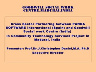 GOODWILL SOCIAL WORK
         CENTRE,MADURAI,INDIA


  Cross Sector Partnering between PANDA
SOFTWARE International (Spain) and Goodwill
        Social work Centre (India)
in Community Technology Services Project in
              Madurai, India

Presenter: Prof.Dr.J.Christopher Daniel,M.A.,Ph.D
               Executive Director
 