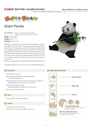 Giant Panda : Assembly Instructions                                                                               Papercraft Mini-book / Assembly Instructions
                                                                                  Canon ® is a registered trademark of Canon Inc.




                http://bj.canon.co.jp/english/3D-papercraft/




Giant Panda
Classification : Mammal, carnivore, Giant Panda family
                  (Sometimes classified in the Racoon family)
Height : 150 to 180 cm
Weight : 64 to 125 kg
Habitat : China
Population : about 1000

Giant Pandas live in humid bamboo forests or forests with a mix of coniferous and deciduous trees, at altitudes of
1300 to 3600 meters. Both males and females live alone most of the year, and do not hibernate like bears do.
Giant Pandas sleep for 10 to 16 hours per day, and spend most of their waking hours eating bamboo shoots and
leaves. Occasionally a Giant Panda will eat insects or small animals. The Giant Panda has a protrusion on its wrist,
which the Giant Panda can use like a thumb. This quot;sixth fingerquot; is perfect for grasping bamboo stalks. Giant Pan-
das are excellent tree climbers, and often climb trees to avoid enemies. However, they are not very good at climb-
ing down from trees, and often fall in the process. Giant Pandas have black fur around their eyes and on their
ears, nose, shoulders, arms, and legs. Other areas of their bodies are covered by white or cream-colored fur. Their
tails are white as well.
Giant Pandas are an endangered species. It is estimated that only about 1000 Giant Pandas are living in the wild.


* After building the Giant Panda model, you can use a black pen to cover the dotted lines in the black body areas.



        Instructions                                                                                                       Explanation of Symbols

     1) Carefully cut out the parts.

     2) Make mountain folds and valley along the dotted lines,                                                                                                         Mountain fold
        as indicated by the directions.

     3) Assemble the parts in the order shown by the numbers on the glue tabs.
        (Read the Explanation of Symbols for more information.)

     4) Attach the parts together in order.
                                                                                                                                                                       Valley fold
         (Read the Explanation of Symbols for more information.)

     5) Your Papercraft model is finished!



                                                                                                                                                                       Cut line
        Tools

     Scissors, glue (we recommend craft glue).



        Caution

                                                                                                                                                        Numbered glue tabs
     Keep glue away from small children.
                                                                                                                                                     Assemble the parts by gluing together in the order
     Be careful not to cut your fingers when using scissors.                                                                                         indicated by the numbers.

                                                                                                                               nam
                                                                                                                                        Glue tabs with part names
                                                                                                                                  e
                                                                                                                                        These glue tabs are used for gluing to another part,
                                                                                                                                        as indicated by the name on the tab.




                                                                                                                       1
 