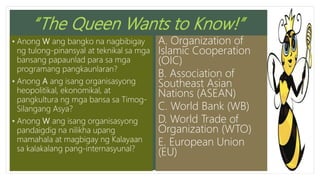 • Anong W ang bangko na nagbibigay
ng tulong-pinansyal at teknikal sa mga
bansang papaunlad para sa mga
programang pangkaunlaran?
• Anong A ang isang organisasyong
heopolitikal, ekonomikal, at
pangkultura ng mga bansa sa Timog-
Silangang Asya?
• Anong W ang isang organisasyong
pandaigdig na nilikha upang
mamahala at magbigay ng Kalayaan
sa kalakalang pang-internasyunal?
A. Organization of
Islamic Cooperation
(OIC)
B. Association of
Southeast Asian
Nations (ASEAN)
C. World Bank (WB)
D. World Trade of
Organization (WTO)
E. European Union
(EU)
 