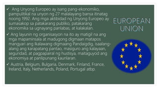  Ang Unyong Europeo ay isang pang-ekonomiko,
pampulitikal na unyon ng 27 malalayang bansa itinatag
noong 1992. Ang mga aktibidad ng Unyong Europeo ay
sumasakop sa patakarang publiko, patakarang
ekonomika sa ugnayang panlabas, at kalakalan.
 Ang layunin ng organisasyon na ito ay matigil na ang
mga mapaminsala at madugong digmaan matapos
mangyari ang Ikalawang digmaang Pandaigdig, isaalang-
alang ang karapatang pantao, masiguro ang kalayaan,
seguridad, at pagpapairal ng hustisya, maitaguyod ang
ekonomiya at panlipunang kaunlaran.
 Austria, Belgium, Bulgaria, Denmark, Finland, France,
Ireland, Italy, Netherlands, Poland, Portugal atbp.
 