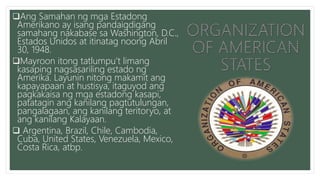 Ang Samahan ng mga Estadong
Amerikano ay isang pandaigdigang
samahang nakabase sa Washington, D.C.,
Estados Unidos at itinatag noong Abril
30, 1948.
Mayroon itong tatlumpu’t limang
kasaping nagsasariling estado ng
Amerika. Layunin nitong makamit ang
kapayapaan at hustisya, itaguyod ang
pagkakaisa ng mga estadong kasapi,
patatagin ang kanilang pagtutulungan,
pangalagaan, ang kanilang teritoryo, at
ang kanilang Kalayaan.
 Argentina, Brazil, Chile, Cambodia,
Cuba, United States, Venezuela, Mexico,
Costa Rica, atbp.
 