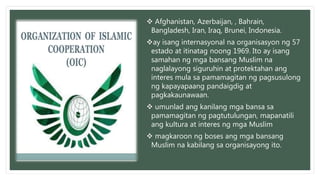  Afghanistan, Azerbaijan, , Bahrain,
Bangladesh, Iran, Iraq, Brunei, Indonesia.
ay isang internasyonal na organisasyon ng 57
estado at itinatag noong 1969. Ito ay isang
samahan ng mga bansang Muslim na
naglalayong siguruhin at protektahan ang
interes mula sa pamamagitan ng pagsusulong
ng kapayapaang pandaigdig at
pagkakaunawaan.
 umunlad ang kanilang mga bansa sa
pamamagitan ng pagtutulungan, mapanatili
ang kultura at interes ng mga Muslim
 magkaroon ng boses ang mga bansang
Muslim na kabilang sa organisayong ito.
 