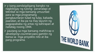  y isang pandaigdigang bangko na
nagbibigay ng tulong- pananalapi at
teknikal sa mga bansang umuunlad
para sa mga programang
pangkaunlaran tulad ng tulay, kalsada,
paaralan, at iba pa na may layunin ng
pagpapababa ng antas ng kahirapan at
naitatag noong 1944.
 pautang sa mga bansang mahihirap o
developing countries para gamitin ng
bansa sa mga proyekto nito at iba
pang programa.
 