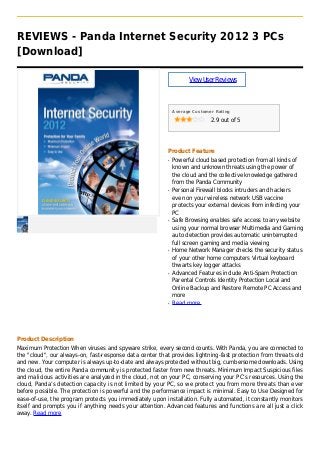 REVIEWS - Panda Internet Security 2012 3 PCs
[Download]
ViewUserReviews
Average Customer Rating
2.9 out of 5
Product Feature
Powerful cloud based protection from all kinds ofq
known and unknown threats using the power of
the cloud and the collective knowledge gathered
from the Panda Community
Personal Firewall blocks intruders and hackersq
even on your wireless network USB vaccine
protects your external devices from infecting your
PC
Safe Browsing enables safe access to any websiteq
using your normal browser Multimedia and Gaming
auto detection provides automatic uninterrupted
full screen gaming and media viewing
Home Network Manager checks the security statusq
of your other home computers Virtual keyboard
thwarts key logger attacks
Advanced Features include Anti-Spam Protectionq
Parental Controls Identity Protection Local and
Online Backup and Restore Remote PC Access and
more
Read moreq
Product Description
Maximum Protection When viruses and spyware strike, every second counts. With Panda, you are connected to
the "cloud", our always-on, fast-response data center that provides lightning-fast protection from threats old
and new. Your computer is always up-to-date and always protected without big, cumbersome downloads. Using
the cloud, the entire Panda community is protected faster from new threats. Minimum Impact Suspicious files
and malicious activities are analyzed in the cloud, not on your PC, conserving your PC’s resources. Using the
cloud, Panda’s detection capacity is not limited by your PC, so we protect you from more threats than ever
before possible. The protection is powerful and the performance impact is minimal. Easy to Use Designed for
ease-of-use, the program protects you immediately upon installation. Fully automated, it constantly monitors
itself and prompts you if anything needs your attention. Advanced features and functions are all just a click
away. Read more
 