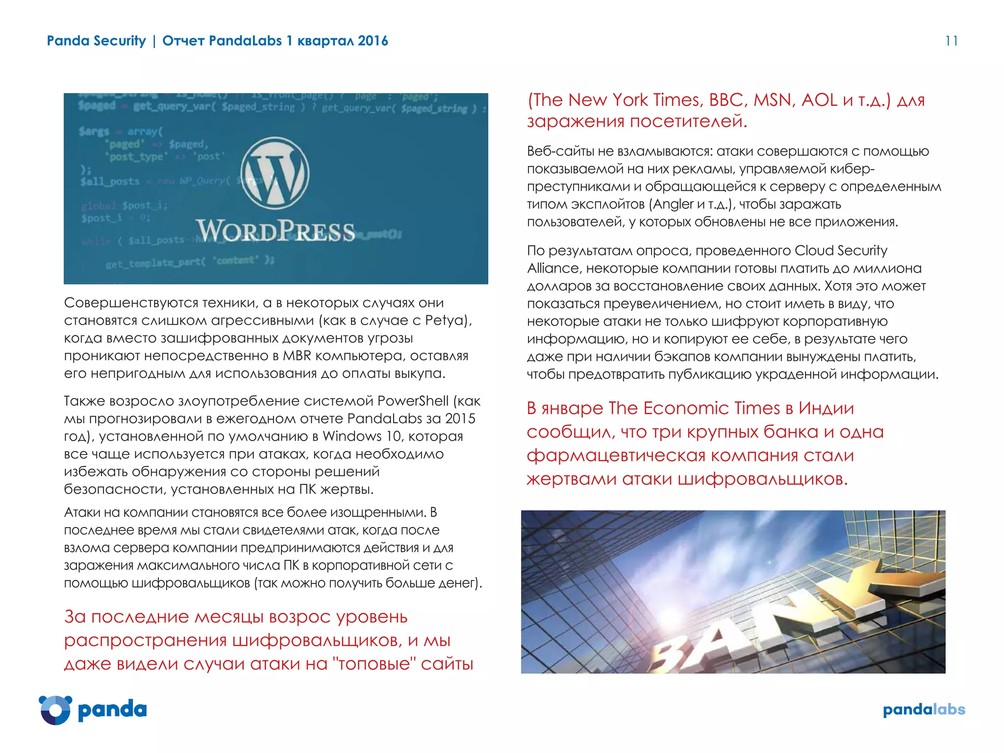 Panda Security | Отчет PandaLabs 1 квартал 2016 11
Совершенствуются техники, а в некоторых случаях они
становятся слишком агрессивными (как в случае с Petya),
когда вместо зашифрованных документов угрозы
проникают непосредственно в MBR компьютера, оставляя
его непригодным для использования до оплаты выкупа.
Также возросло злоупотребление системой PowerShell (как
мы прогнозировали в ежегодном отчете PandaLabs за 2015
год), установленной по умолчанию в Windows 10, которая
все чаще используется при атаках, когда необходимо
избежать обнаружения со стороны решений
безопасности, установленных на ПК жертвы.
Атаки на компании становятся все более изощренными. В
последнее время мы стали свидетелями атак, когда после
взлома сервера компании предпринимаются действия и для
заражения максимального числа ПК в корпоративной сети с
помощью шифровальщиков (так можно получить больше денег).
За последние месяцы возрос уровень
распространения шифровальщиков, и мы
даже видели случаи атаки на "топовые" сайты
(The New York Times, BBC, MSN, AOL и т.д.) для
заражения посетителей.
Веб-сайты не взламываются: атаки совершаются с помощью
показываемой на них рекламы, управляемой кибер-
преступниками и обращающейся к серверу с определенным
типом эксплойтов (Angler и т.д.), чтобы заражать
пользователей, у которых обновлены не все приложения.
По результатам опроса, проведенного Cloud Security
Alliance, некоторые компании готовы платить до миллиона
долларов за восстановление своих данных. Хотя это может
показаться преувеличением, но стоит иметь в виду, что
некоторые атаки не только шифруют корпоративную
информацию, но и копируют ее себе, в результате чего
даже при наличии бэкапов компании вынуждены платить,
чтобы предотвратить публикацию украденной информации.
В январе The Economic Times в Индии
сообщил, что три крупных банка и одна
фармацевтическая компания стали
жертвами атаки шифровальщиков.
 