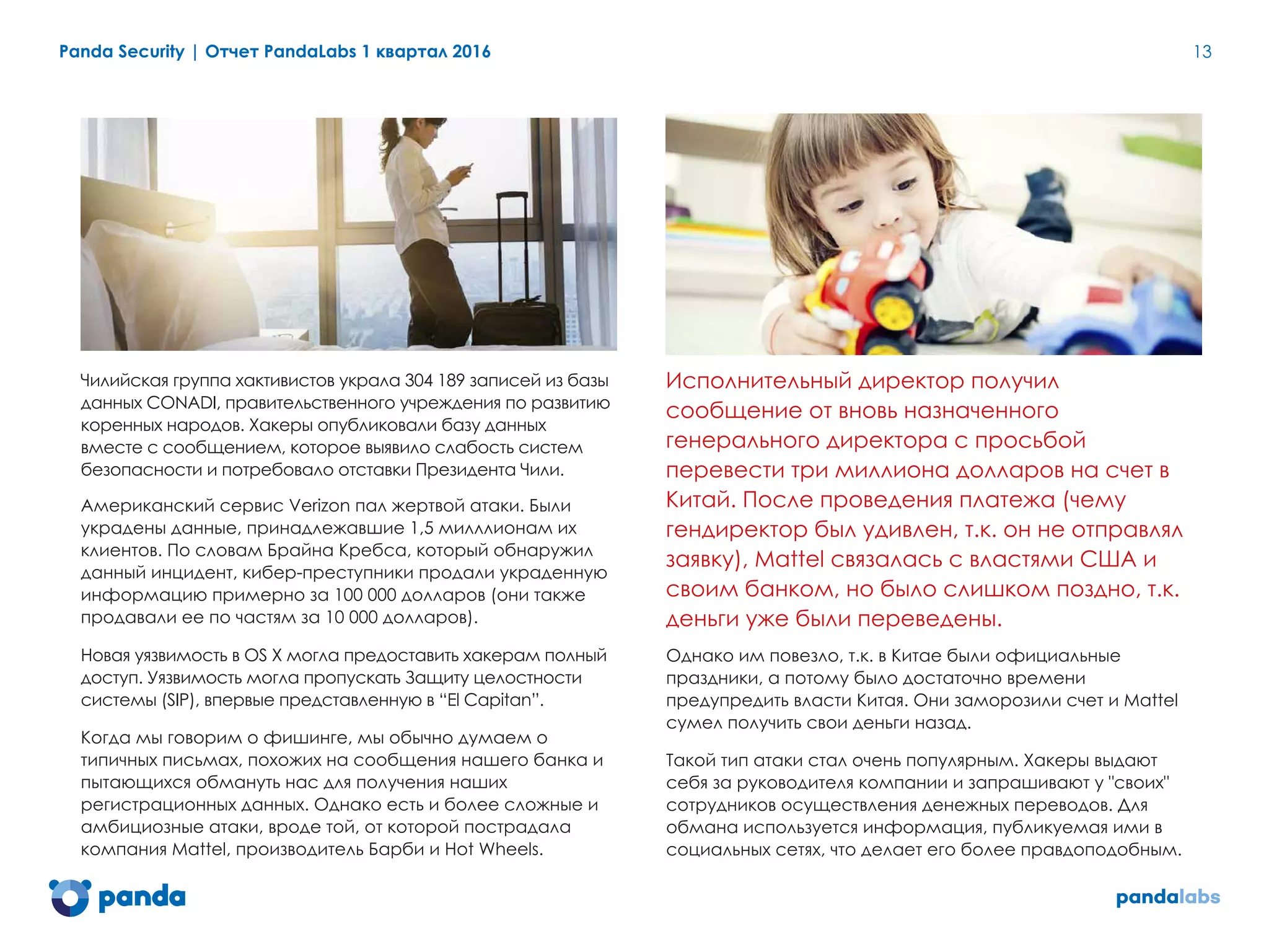 Panda Security | Отчет PandaLabs 1 квартал 2016 13
Чилийская группа хактивистов украла 304 189 записей из базы
данных CONADI, правительственного учреждения по развитию
коренных народов. Хакеры опубликовали базу данных
вместе с сообщением, которое выявило слабость систем
безопасности и потребовало отставки Президента Чили.
Американский сервис Verizon пал жертвой атаки. Были
украдены данные, принадлежавшие 1,5 милллионам их
клиентов. По словам Брайна Кребса, который обнаружил
данный инцидент, кибер-преступники продали украденную
информацию примерно за 100 000 долларов (они также
продавали ее по частям за 10 000 долларов).
Новая уязвимость в OS X могла предоставить хакерам полный
доступ. Уязвимость могла пропускать Защиту целостности
системы (SIP), впервые представленную в “El Capitan”.
Когда мы говорим о фишинге, мы обычно думаем о
типичных письмах, похожих на сообщения нашего банка и
пытающихся обмануть нас для получения наших
регистрационных данных. Однако есть и более сложные и
амбициозные атаки, вроде той, от которой пострадала
компания Mattel, производитель Барби и Hot Wheels.
Исполнительный директор получил
сообщение от вновь назначенного
генерального директора с просьбой
перевести три миллиона долларов на счет в
Китай. После проведения платежа (чему
гендиректор был удивлен, т.к. он не отправлял
заявку), Mattel связалась с властями США и
своим банком, но было слишком поздно, т.к.
деньги уже были переведены.
Однако им повезло, т.к. в Китае были официальные
праздники, а потому было достаточно времени
предупредить власти Китая. Они заморозили счет и Mattel
сумел получить свои деньги назад.
Такой тип атаки стал очень популярным. Хакеры выдают
себя за руководителя компании и запрашивают у "своих"
сотрудников осуществления денежных переводов. Для
обмана используется информация, публикуемая ими в
социальных сетях, что делает его более правдоподобным.
 