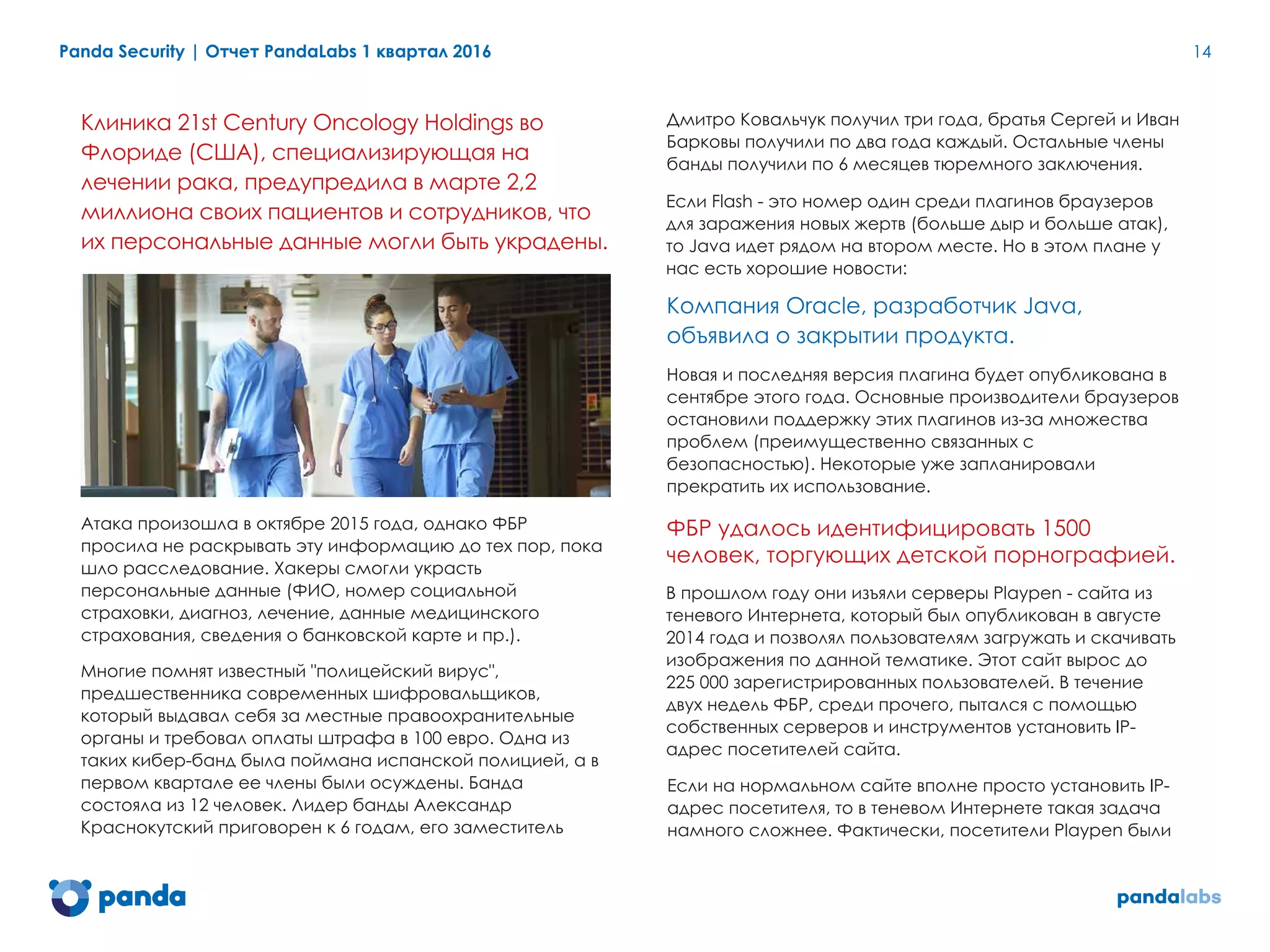 Panda Security | Отчет PandaLabs 1 квартал 2016 14
Клиника 21st Century Oncology Holdings во
Флориде (США), специализирующая на
лечении рака, предупредила в марте 2,2
миллиона своих пациентов и сотрудников, что
их персональные данные могли быть украдены.
Атака произошла в октябре 2015 года, однако ФБР
просила не раскрывать эту информацию до тех пор, пока
шло расследование. Хакеры смогли украсть
персональные данные (ФИО, номер социальной
страховки, диагноз, лечение, данные медицинского
страхования, сведения о банковской карте и пр.).
Многие помнят известный "полицейский вирус",
предшественника современных шифровальщиков,
который выдавал себя за местные правоохранительные
органы и требовал оплаты штрафа в 100 евро. Одна из
таких кибер-банд была поймана испанской полицией, а в
первом квартале ее члены были осуждены. Банда
состояла из 12 человек. Лидер банды Александр
Краснокутский приговорен к 6 годам, его заместитель
Дмитро Ковальчук получил три года, братья Сергей и Иван
Барковы получили по два года каждый. Остальные члены
банды получили по 6 месяцев тюремного заключения.
Если Flash - это номер один среди плагинов браузеров
для заражения новых жертв (больше дыр и больше атак),
то Java идет рядом на втором месте. Но в этом плане у
нас есть хорошие новости:
Компания Oracle, разработчик Java,
объявила о закрытии продукта.
Новая и последняя версия плагина будет опубликована в
сентябре этого года. Основные производители браузеров
остановили поддержку этих плагинов из-за множества
проблем (преимущественно связанных с
безопасностью). Некоторые уже запланировали
прекратить их использование.
ФБР удалось идентифицировать 1500
человек, торгующих детской порнографией.
В прошлом году они изъяли серверы Playpen - сайта из
теневого Интернета, который был опубликован в августе
2014 года и позволял пользователям загружать и скачивать
изображения по данной тематике. Этот сайт вырос до
225 000 зарегистрированных пользователей. В течение
двух недель ФБР, среди прочего, пытался с помощью
собственных серверов и инструментов установить IP-
адрес посетителей сайта.
Если на нормальном сайте вполне просто установить IP-
адрес посетителя, то в теневом Интернете такая задача
намного сложнее. Фактически, посетители Playpen были
 