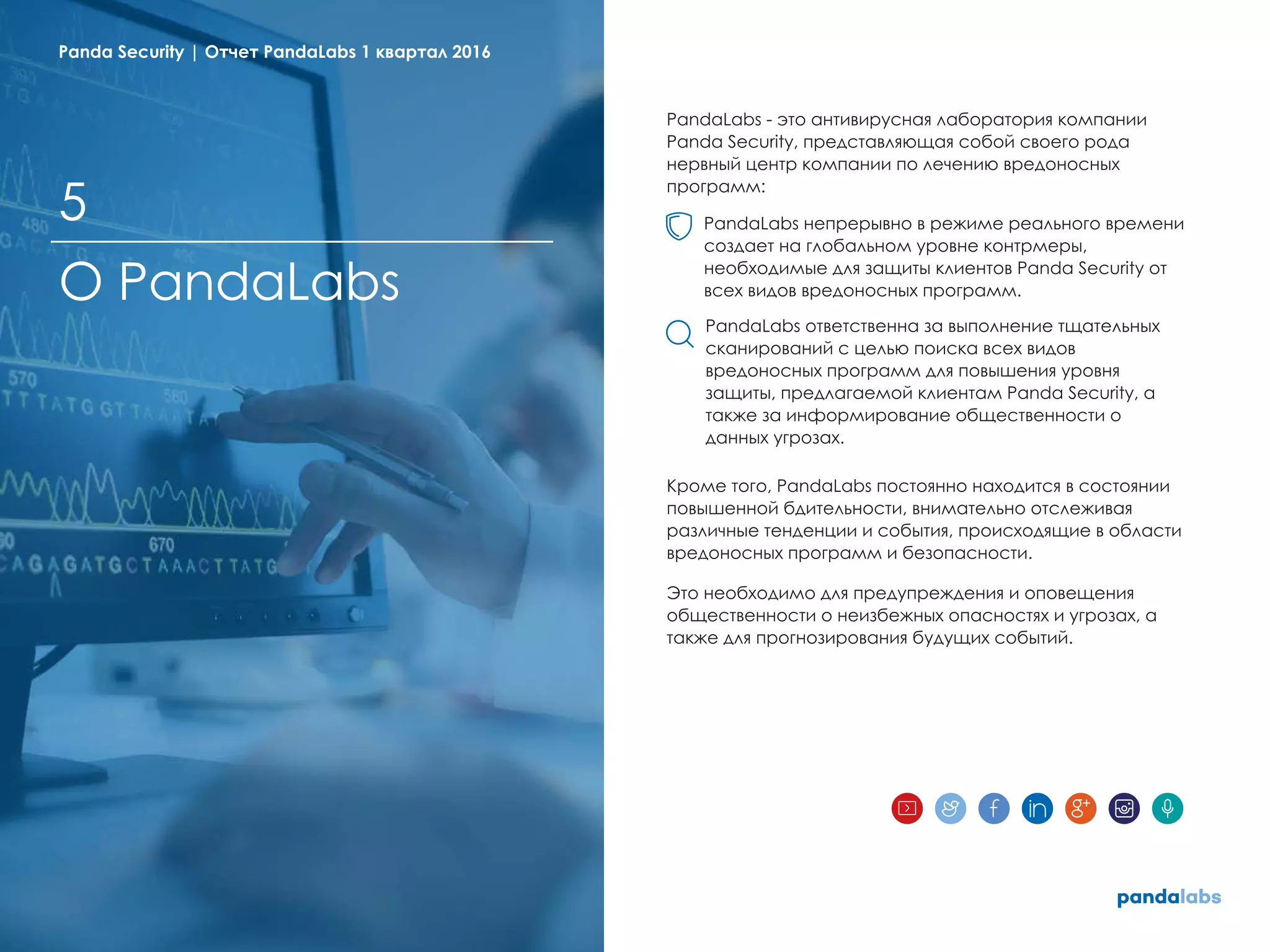 5
Panda Security | Отчет PandaLabs 1 квартал 2016
PandaLabs - это антивирусная лаборатория компании
Panda Security, представляющая собой своего рода
нервный центр компании по лечению вредоносных
программ:
PandaLabs непрерывно в режиме реального времени
создает на глобальном уровне контрмеры,
необходимые для защиты клиентов Panda Security от
всех видов вредоносных программ.
PandaLabs ответственна за выполнение тщательных
сканирований с целью поиска всех видов
вредоносных программ для повышения уровня
защиты, предлагаемой клиентам Panda Security, а
также за информирование общественности о
данных угрозах.
Кроме того, PandaLabs постоянно находится в состоянии
повышенной бдительности, внимательно отслеживая
различные тенденции и события, происходящие в области
вредоносных программ и безопасности.
Это необходимо для предупреждения и оповещения
общественности о неизбежных опасностях и угрозах, а
также для прогнозирования будущих событий.
О PandaLabs
 