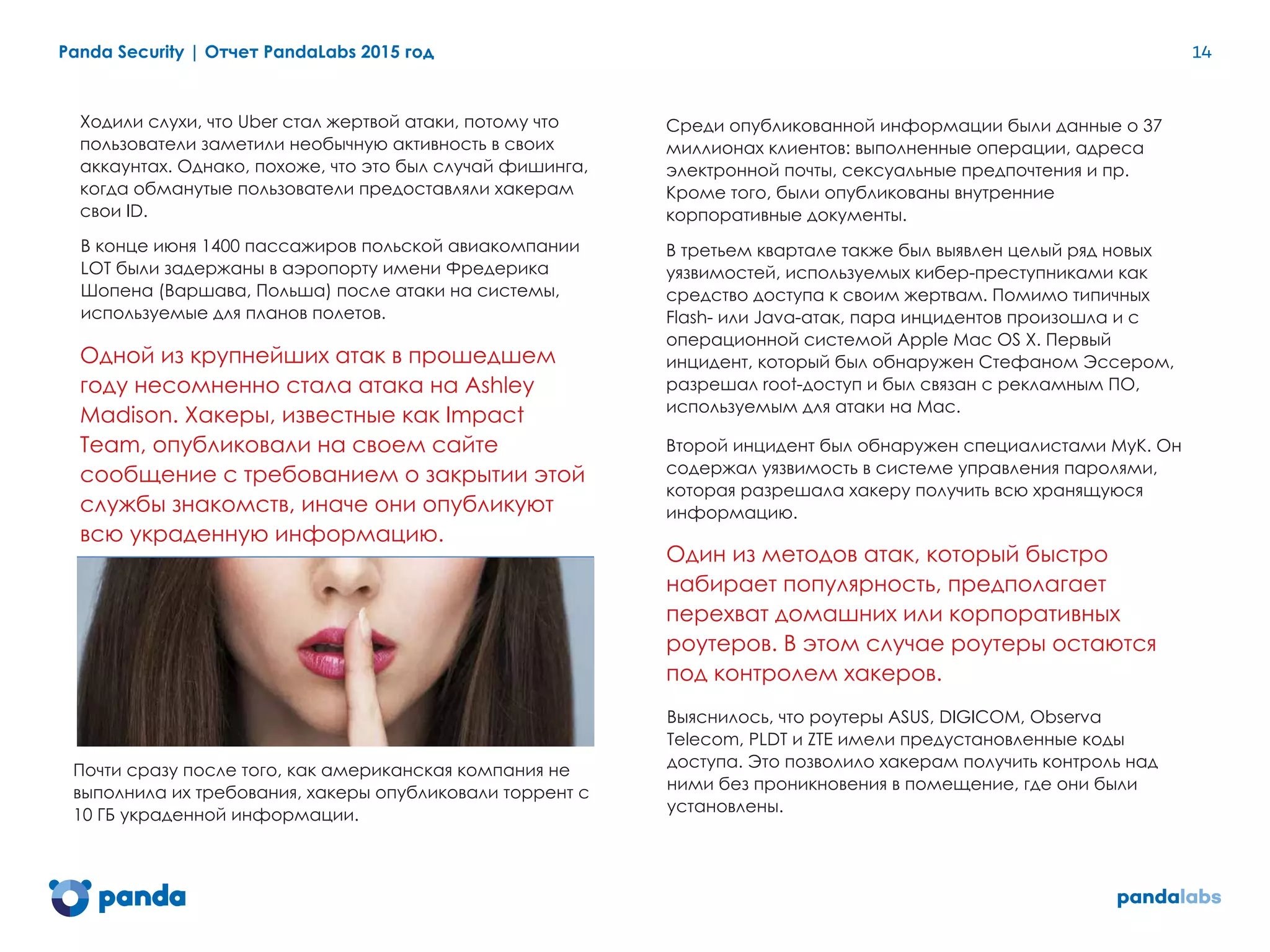 Panda Security | Отчет PandaLabs 2015 год 14
Ходили слухи, что Uber стал жертвой атаки, потому что
пользователи заметили необычную активность в своих
аккаунтах. Однако, похоже, что это был случай фишинга,
когда обманутые пользователи предоставляли хакерам
свои ID.
В конце июня 1400 пассажиров польской авиакомпании
LOT были задержаны в аэропорту имени Фредерика
Шопена (Варшава, Польша) после атаки на системы,
используемые для планов полетов.
Одной из крупнейших атак в прошедшем
году несомненно стала атака на Ashley
Madison. Хакеры, известные как Impact
Team, опубликовали на своем сайте
сообщение с требованием о закрытии этой
службы знакомств, иначе они опубликуют
всю украденную информацию.
Почти сразу после того, как американская компания не
выполнила их требования, хакеры опубликовали торрент с
10 ГБ украденной информации.
Среди опубликованной информации были данные о 37
миллионах клиентов: выполненные операции, адреса
электронной почты, сексуальные предпочтения и пр.
Кроме того, были опубликованы внутренние
корпоративные документы.
В третьем квартале также был выявлен целый ряд новых
уязвимостей, используемых кибер-преступниками как
средство доступа к своим жертвам. Помимо типичных
Flash- или Java-атак, пара инцидентов произошла и с
операционной системой Apple Mac OS X. Первый
инцидент, который был обнаружен Стефаном Эссером,
разрешал root-доступ и был связан с рекламным ПО,
используемым для атаки на Mac.
Второй инцидент был обнаружен специалистами MyK. Он
содержал уязвимость в системе управления паролями,
которая разрешала хакеру получить всю хранящуюся
информацию.
Один из методов атак, который быстро
набирает популярность, предполагает
перехват домашних или корпоративных
роутеров. В этом случае роутеры остаются
под контролем хакеров.
Выяснилось, что роутеры ASUS, DIGICOM, Observa
Telecom, PLDT и ZTE имели предустановленные коды
доступа. Это позволило хакерам получить контроль над
ними без проникновения в помещение, где они были
установлены.
 