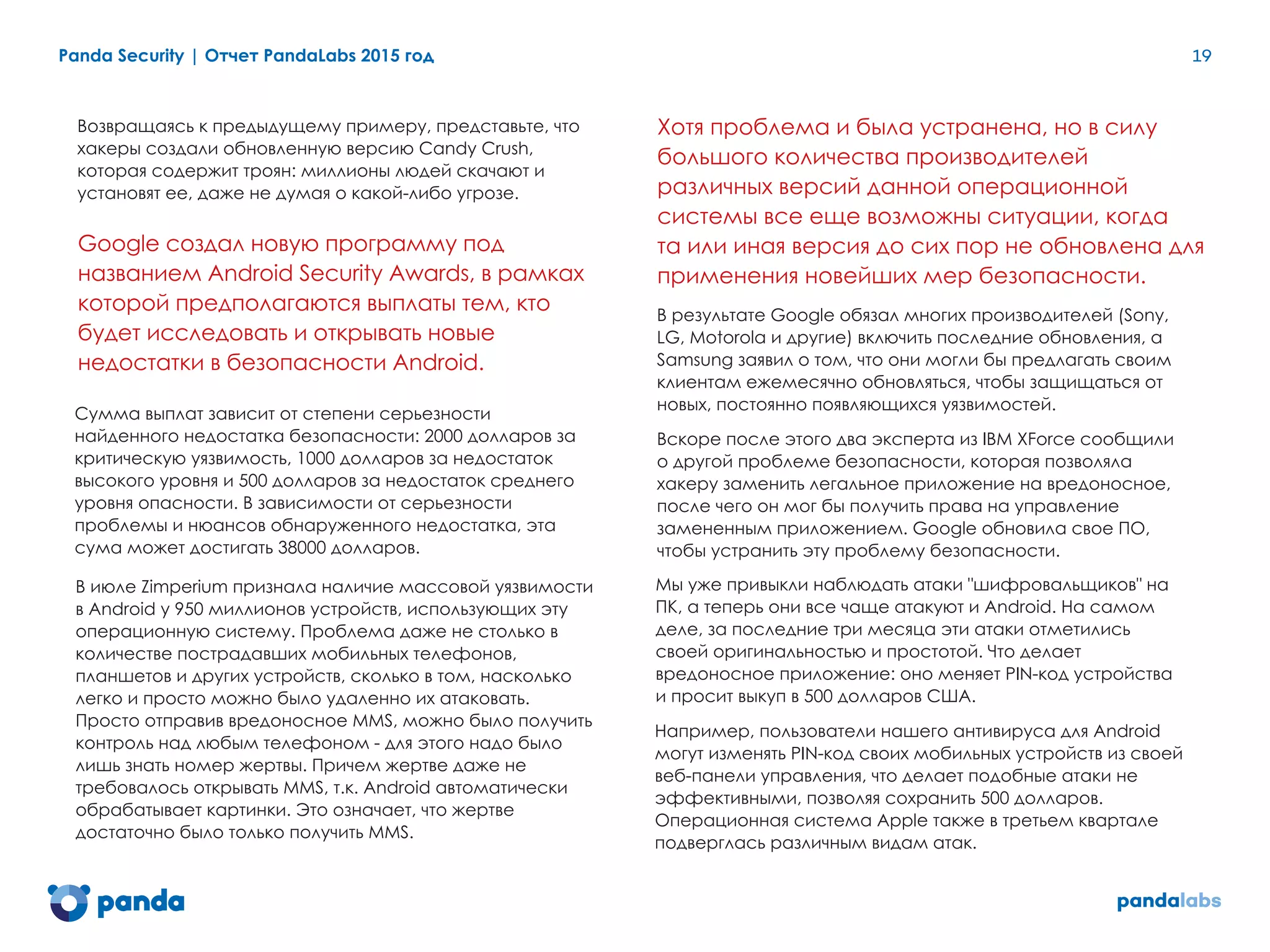 Возвращаясь к предыдущему примеру, представьте, что
хакеры создали обновленную версию Candy Crush,
которая содержит троян: миллионы людей скачают и
установят ее, даже не думая о какой-либо угрозе.
Google создал новую программу под
названием Android Security Awards, в рамках
которой предполагаются выплаты тем, кто
будет исследовать и открывать новые
недостатки в безопасности Android.
Panda Security | Отчет PandaLabs 2015 год 19
Сумма выплат зависит от степени серьезности
найденного недостатка безопасности: 2000 долларов за
критическую уязвимость, 1000 долларов за недостаток
высокого уровня и 500 долларов за недостаток среднего
уровня опасности. В зависимости от серьезности
проблемы и нюансов обнаруженного недостатка, эта
сума может достигать 38000 долларов.
В июле Zimperium признала наличие массовой уязвимости
в Android у 950 миллионов устройств, использующих эту
операционную систему. Проблема даже не столько в
количестве пострадавших мобильных телефонов,
планшетов и других устройств, сколько в том, насколько
легко и просто можно было удаленно их атаковать.
Просто отправив вредоносное MMS, можно было получить
контроль над любым телефоном - для этого надо было
лишь знать номер жертвы. Причем жертве даже не
требовалось открывать MMS, т.к. Android автоматически
обрабатывает картинки. Это означает, что жертве
достаточно было только получить MMS.
Хотя проблема и была устранена, но в силу
большого количества производителей
различных версий данной операционной
системы все еще возможны ситуации, когда
та или иная версия до сих пор не обновлена для
применения новейших мер безопасности.
В результате Google обязал многих производителей (Sony,
LG, Motorola и другие) включить последние обновления, а
Samsung заявил о том, что они могли бы предлагать своим
клиентам ежемесячно обновляться, чтобы защищаться от
новых, постоянно появляющихся уязвимостей.
Вскоре после этого два эксперта из IBM XForce сообщили
о другой проблеме безопасности, которая позволяла
хакеру заменить легальное приложение на вредоносное,
после чего он мог бы получить права на управление
замененным приложением. Google обновила свое ПО,
чтобы устранить эту проблему безопасности.
Мы уже привыкли наблюдать атаки "шифровальщиков" на
ПК, а теперь они все чаще атакуют и Android. На самом
деле, за последние три месяца эти атаки отметились
своей оригинальностью и простотой. Что делает
вредоносное приложение: оно меняет PIN-код устройства
и просит выкуп в 500 долларов США.
Например, пользователи нашего антивируса для Android
могут изменять PIN-код своих мобильных устройств из своей
веб-панели управления, что делает подобные атаки не
эффективными, позволяя сохранить 500 долларов.
Операционная система Apple также в третьем квартале
подверглась различным видам атак.
 
