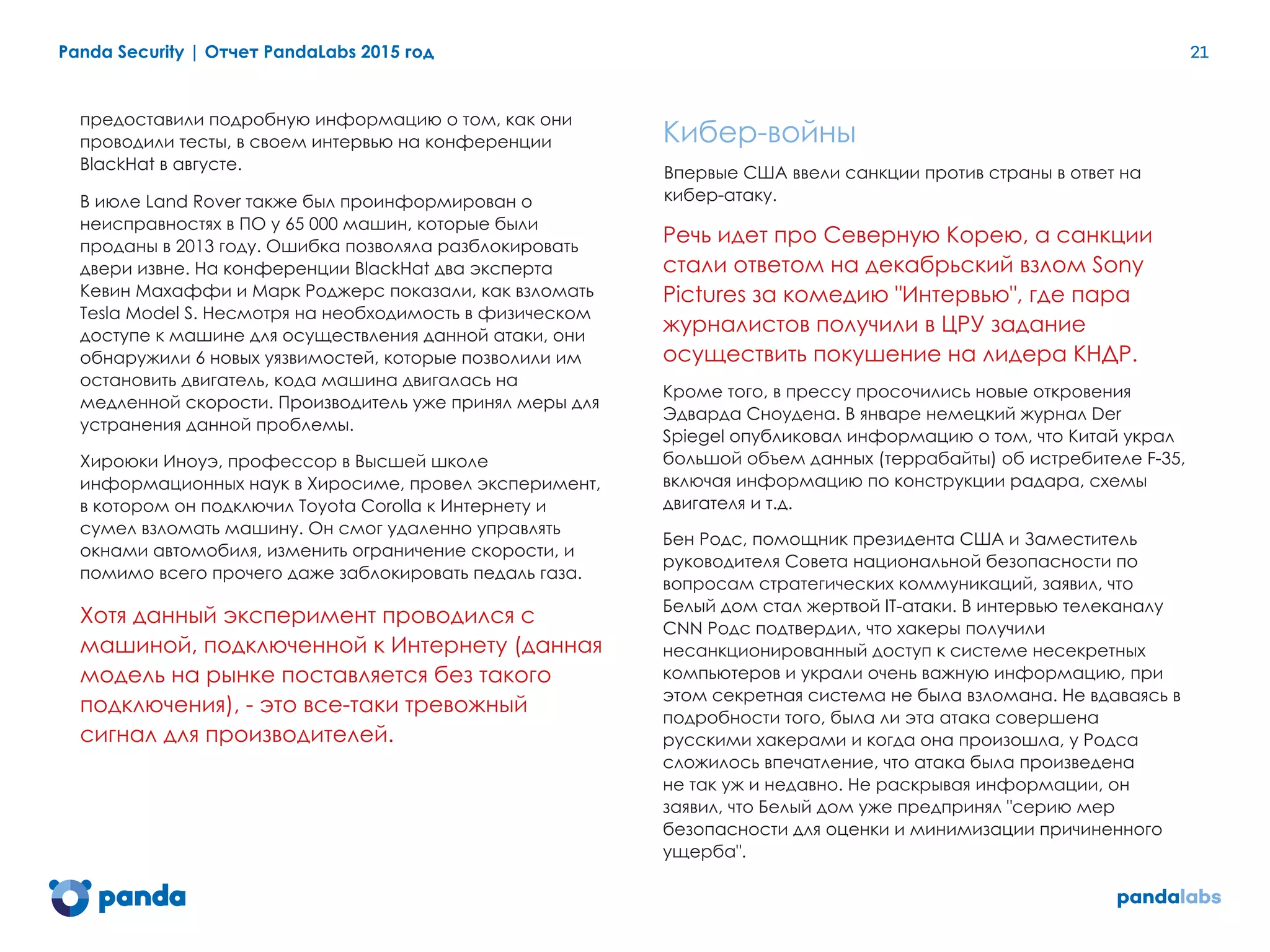 Panda Security | Отчет PandaLabs 2015 год 21
предоставили подробную информацию о том, как они
проводили тесты, в своем интервью на конференции
BlackHat в августе.
В июле Land Rover также был проинформирован о
неисправностях в ПО у 65 000 машин, которые были
проданы в 2013 году. Ошибка позволяла разблокировать
двери извне. На конференции BlackHat два эксперта
Кевин Махаффи и Марк Роджерс показали, как взломать
Tesla Model S. Несмотря на необходимость в физическом
доступе к машине для осуществления данной атаки, они
обнаружили 6 новых уязвимостей, которые позволили им
остановить двигатель, кода машина двигалась на
медленной скорости. Производитель уже принял меры для
устранения данной проблемы.
Хироюки Иноуэ, профессор в Высшей школе
информационных наук в Хиросиме, провел эксперимент,
в котором он подключил Toyota Corolla к Интернету и
сумел взломать машину. Он смог удаленно управлять
окнами автомобиля, изменить ограничение скорости, и
помимо всего прочего даже заблокировать педаль газа.
Хотя данный эксперимент проводился с
машиной, подключенной к Интернету (данная
модель на рынке поставляется без такого
подключения), - это все-таки тревожный
сигнал для производителей.
Кибер-войны
Впервые США ввели санкции против страны в ответ на
кибер-атаку.
Речь идет про Северную Корею, а санкции
стали ответом на декабрьский взлом Sony
Pictures за комедию "Интервью", где пара
журналистов получили в ЦРУ задание
осуществить покушение на лидера КНДР.
Кроме того, в прессу просочились новые откровения
Эдварда Сноудена. В январе немецкий журнал Der
Spiegel опубликовал информацию о том, что Китай украл
большой объем данных (террабайты) об истребителе F-35,
включая информацию по конструкции радара, схемы
двигателя и т.д.
Бен Родс, помощник президента США и Заместитель
руководителя Совета национальной безопасности по
вопросам стратегических коммуникаций, заявил, что
Белый дом стал жертвой IT-атаки. В интервью телеканалу
CNN Родс подтвердил, что хакеры получили
несанкционированный доступ к системе несекретных
компьютеров и украли очень важную информацию, при
этом секретная система не была взломана. Не вдаваясь в
подробности того, была ли эта атака совершена
русскими хакерами и когда она произошла, у Родса
сложилось впечатление, что атака была произведена
не так уж и недавно. Не раскрывая информации, он
заявил, что Белый дом уже предпринял "серию мер
безопасности для оценки и минимизации причиненного
ущерба".
 