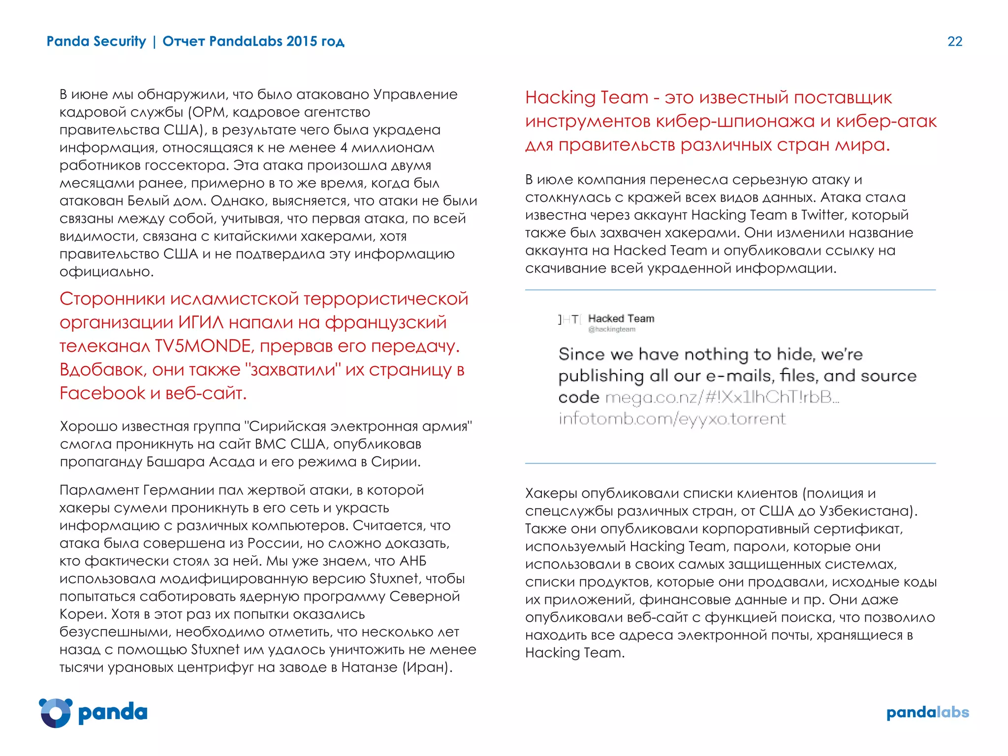Panda Security | Отчет PandaLabs 2015 год 22
	
В июне мы обнаружили, что было атаковано Управление
кадровой службы (OPM, кадровое агентство
правительства США), в результате чего была украдена
информация, относящаяся к не менее 4 миллионам
работников госсектора. Эта атака произошла двумя
месяцами ранее, примерно в то же время, когда был
атакован Белый дом. Однако, выясняется, что атаки не были
связаны между собой, учитывая, что первая атака, по всей
видимости, связана с китайскими хакерами, хотя
правительство США и не подтвердила эту информацию
официально.
Сторонники исламистской террористической
организации ИГИЛ напали на французский
телеканал TV5MONDE, прервав его передачу.
Вдобавок, они также "захватили" их страницу в
Facebook и веб-сайт.
Хорошо известная группа "Сирийская электронная армия"
смогла проникнуть на сайт ВМС США, опубликовав
пропаганду Башара Асада и его режима в Сирии.
Парламент Германии пал жертвой атаки, в которой
хакеры сумели проникнуть в его сеть и украсть
информацию с различных компьютеров. Считается, что
атака была совершена из России, но сложно доказать,
кто фактически стоял за ней. Мы уже знаем, что АНБ
использовала модифицированную версию Stuxnet, чтобы
попытаться саботировать ядерную программу Северной
Кореи. Хотя в этот раз их попытки оказались
безуспешными, необходимо отметить, что несколько лет
назад с помощью Stuxnet им удалось уничтожить не менее
тысячи урановых центрифуг на заводе в Натанзе (Иран).
Hacking Team - это известный поставщик
инструментов кибер-шпионажа и кибер-атак
для правительств различных стран мира.
В июле компания перенесла серьезную атаку и
столкнулась с кражей всех видов данных. Атака стала
известна через аккаунт Hacking Team в Twitter, который
также был захвачен хакерами. Они изменили название
аккаунта на Hacked Team и опубликовали ссылку на
скачивание всей украденной информации.
Хакеры опубликовали списки клиентов (полиция и
спецслужбы различных стран, от США до Узбекистана).
Также они опубликовали корпоративный сертификат,
используемый Hacking Team, пароли, которые они
использовали в своих самых защищенных системах,
списки продуктов, которые они продавали, исходные коды
их приложений, финансовые данные и пр. Они даже
опубликовали веб-сайт с функцией поиска, что позволило
находить все адреса электронной почты, хранящиеся в
Hacking Team.
 