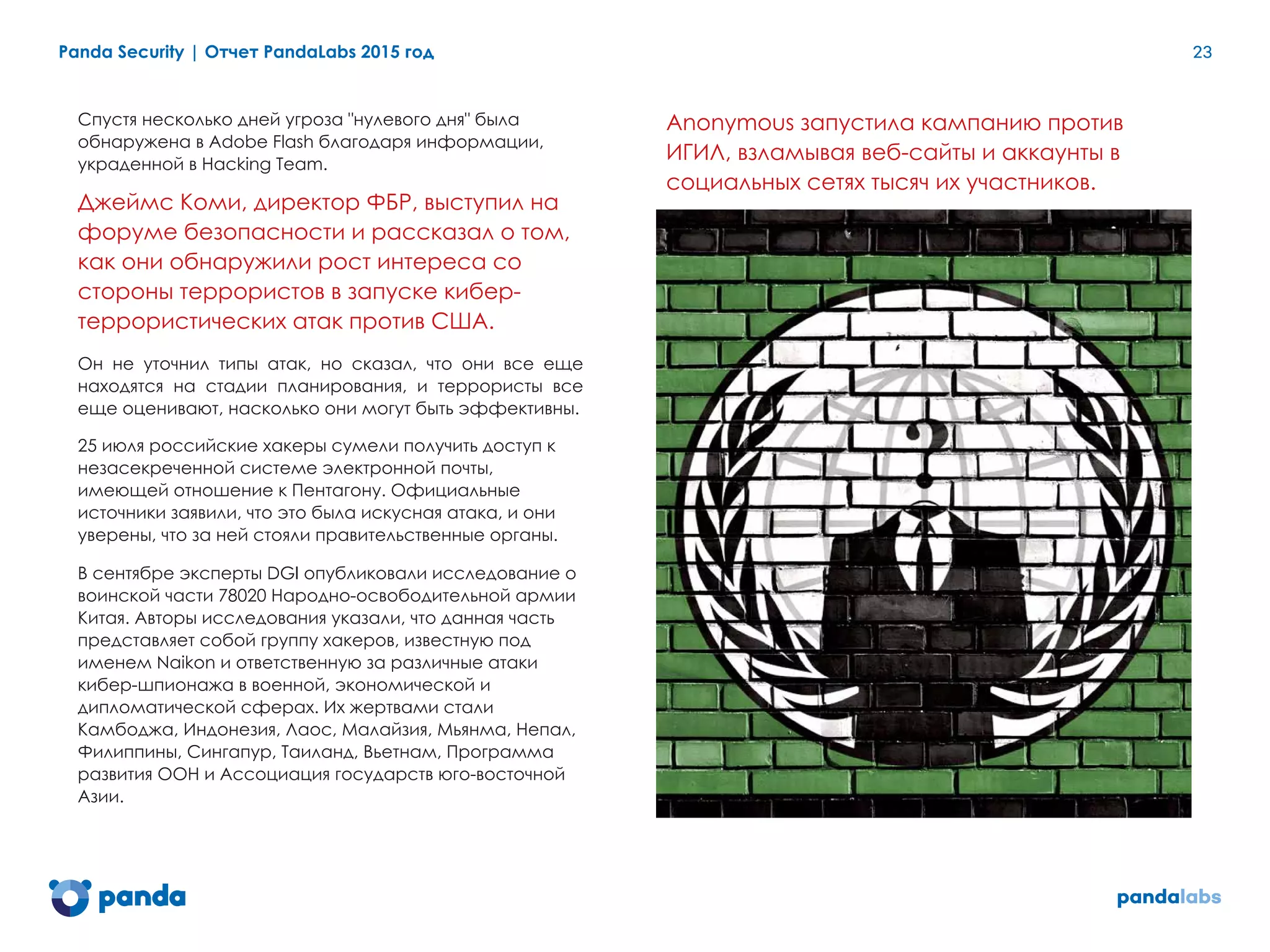 Panda Security | Отчет PandaLabs 2015 год 23
Спустя несколько дней угроза "нулевого дня" была
обнаружена в Adobe Flash благодаря информации,
украденной в Hacking Team.
Джеймс Коми, директор ФБР, выступил на
форуме безопасности и рассказал о том,
как они обнаружили рост интереса со
стороны террористов в запуске кибер-
террористических атак против США.
Он не уточнил типы атак, но сказал, что они все еще
находятся на стадии планирования, и террористы все
еще оценивают, насколько они могут быть эффективны.
25 июля российские хакеры сумели получить доступ к
незасекреченной системе электронной почты,
имеющей отношение к Пентагону. Официальные
источники заявили, что это была искусная атака, и они
уверены, что за ней стояли правительственные органы.
В сентябре эксперты DGI опубликовали исследование о
воинской части 78020 Народно-освободительной армии
Китая. Авторы исследования указали, что данная часть
представляет собой группу хакеров, известную под
именем Naikon и ответственную за различные атаки
кибер-шпионажа в военной, экономической и
дипломатической сферах. Их жертвами стали
Камбоджа, Индонезия, Лаос, Малайзия, Мьянма, Непал,
Филиппины, Сингапур, Таиланд, Вьетнам, Программа
развития ООН и Ассоциация государств юго-восточной
Азии.
Anonymous запустила кампанию против
ИГИЛ, взламывая веб-сайты и аккаунты в
социальных сетях тысяч их участников.
 