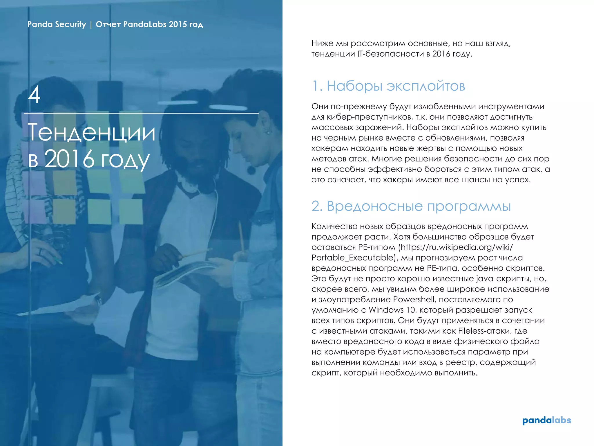 Ниже мы рассмотрим основные, на наш взгляд,
тенденции IT-безопасности в 2016 году.
1. Наборы эксплойтов
Они по-прежнему будут излюбленными инструментами
для кибер-преступников, т.к. они позволяют достигнуть
массовых заражений. Наборы эксплойтов можно купить
на черным рынке вместе с обновлениями, позволяя
хакерам находить новые жертвы с помощью новых
методов атак. Многие решения безопасности до сих пор
не способны эффективно бороться с этим типом атак, а
это означает, что хакеры имеют все шансы на успех.
2. Вредоносные программы
Количество новых образцов вредоносных программ
продолжает расти. Хотя большинство образцов будет
оставаться PE-типом (https://ru.wikipedia.org/wiki/
Portable_Executable), мы прогнозируем рост числа
вредоносных программ не PE-типа, особенно скриптов.
Это будут не просто хорошо известные java-скрипты, но,
скорее всего, мы увидим более широкое использование
и злоупотребление Powershell, поставляемого по
умолчанию с Windows 10, который разрешает запуск
всех типов скриптов. Они будут применяться в сочетании
с известными атаками, такими как Fileless-атаки, где
вместо вредоносного кода в виде физического файла
на компьютере будет использоваться параметр при
выполнении команды или вход в реестр, содержащий
скрипт, который необходимо выполнить.
Тенденции
в 2016 году
4
Panda Security | Отчет PandaLabs 2015 год
 