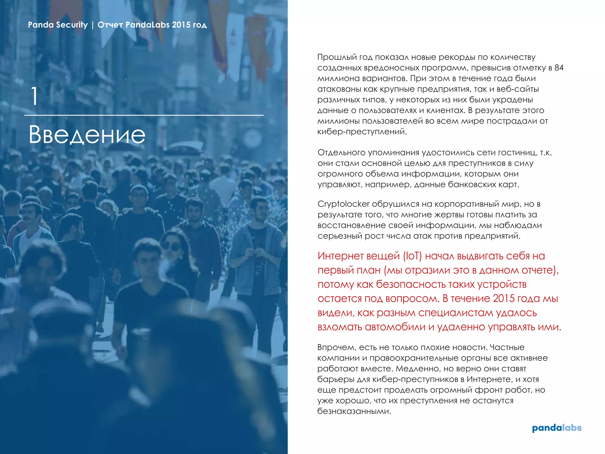 Прошлый год показал новые рекорды по количеству
созданных вредоносных программ, превысив отметку в 84
миллиона вариантов. При этом в течение года были
атакованы как крупные предприятия, так и веб-сайты
различных типов, у некоторых из них были украдены
данные о пользователях и клиентах. В результате этого
миллионы пользователей во всем мире пострадали от
кибер-преступлений.
Отдельного упоминания удостоились сети гостиниц, т.к.
они стали основной целью для преступников в силу
огромного объема информации, которым они
управляют, например, данные банковских карт.
Cryptolocker обрушился на корпоративный мир, но в
результате того, что многие жертвы готовы платить за
восстановление своей информации, мы наблюдали
серьезный рост числа атак против предприятий.
Интернет вещей (IoT) начал выдвигать себя на
первый план (мы отразили это в данном отчете),
потому как безопасность таких устройств
остается под вопросом. В течение 2015 года мы
видели, как разным специалистам удалось
взломать автомобили и удаленно управлять ими.
Впрочем, есть не только плохие новости. Частные
компании и правоохранительные органы все активнее
работают вместе. Медленно, но верно они ставят
барьеры для кибер-преступников в Интернете, и хотя
еще предстоит проделать огромный фронт работ, но
уже хорошо, что их преступления не останутся
безнаказанными.
Введение
1
Panda Security | Отчет PandaLabs 2015 год
 