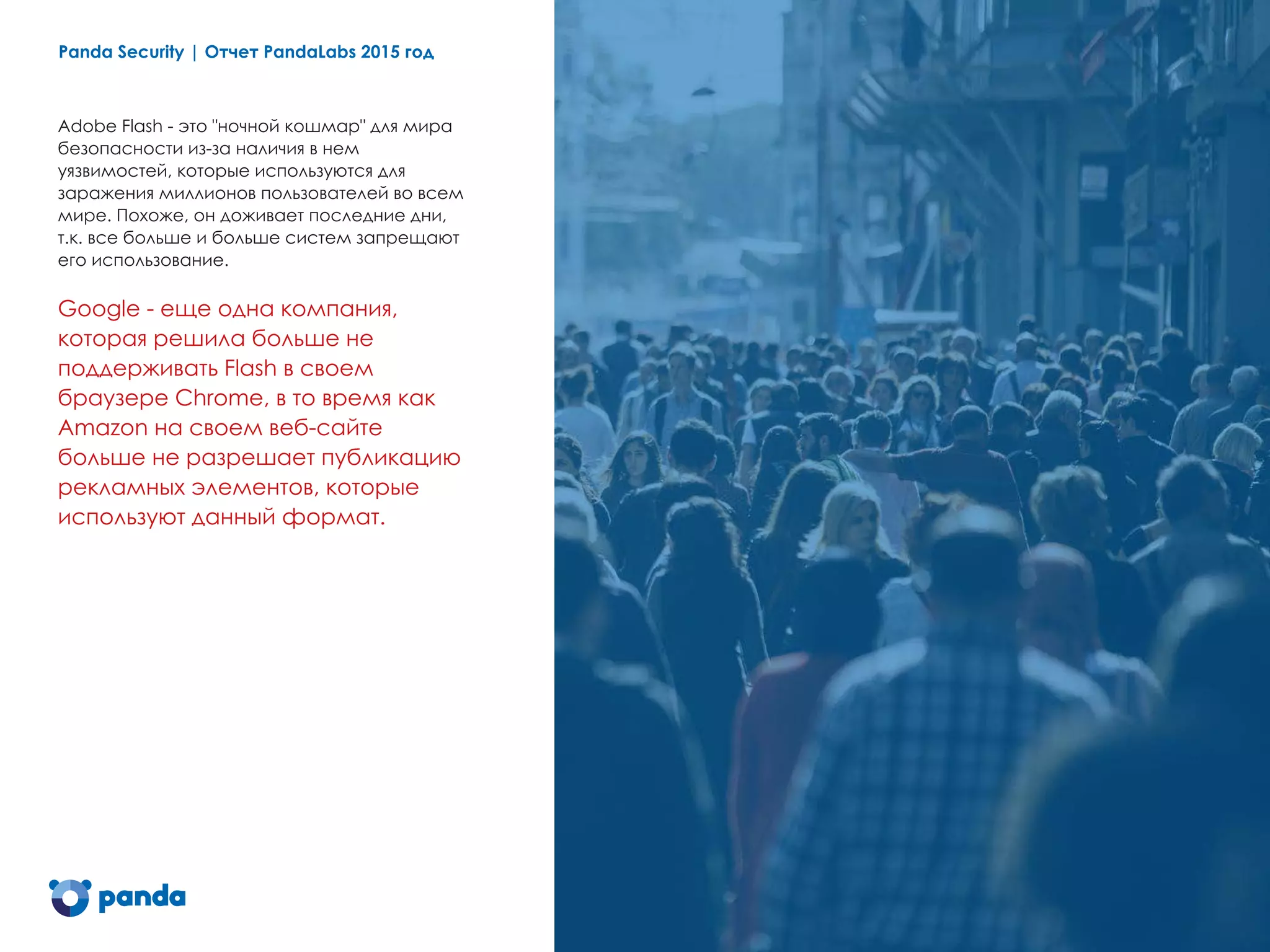 Panda Security | Отчет PandaLabs 2015 год 5
Adobe Flash - это "ночной кошмар" для мира
безопасности из-за наличия в нем
уязвимостей, которые используются для
заражения миллионов пользователей во всем
мире. Похоже, он доживает последние дни,
т.к. все больше и больше систем запрещают
его использование.
Google - еще одна компания,
которая решила больше не
поддерживать Flash в своем
браузере Chrome, в то время как
Amazon на своем веб-сайте
больше не разрешает публикацию
рекламных элементов, которые
используют данный формат.
 