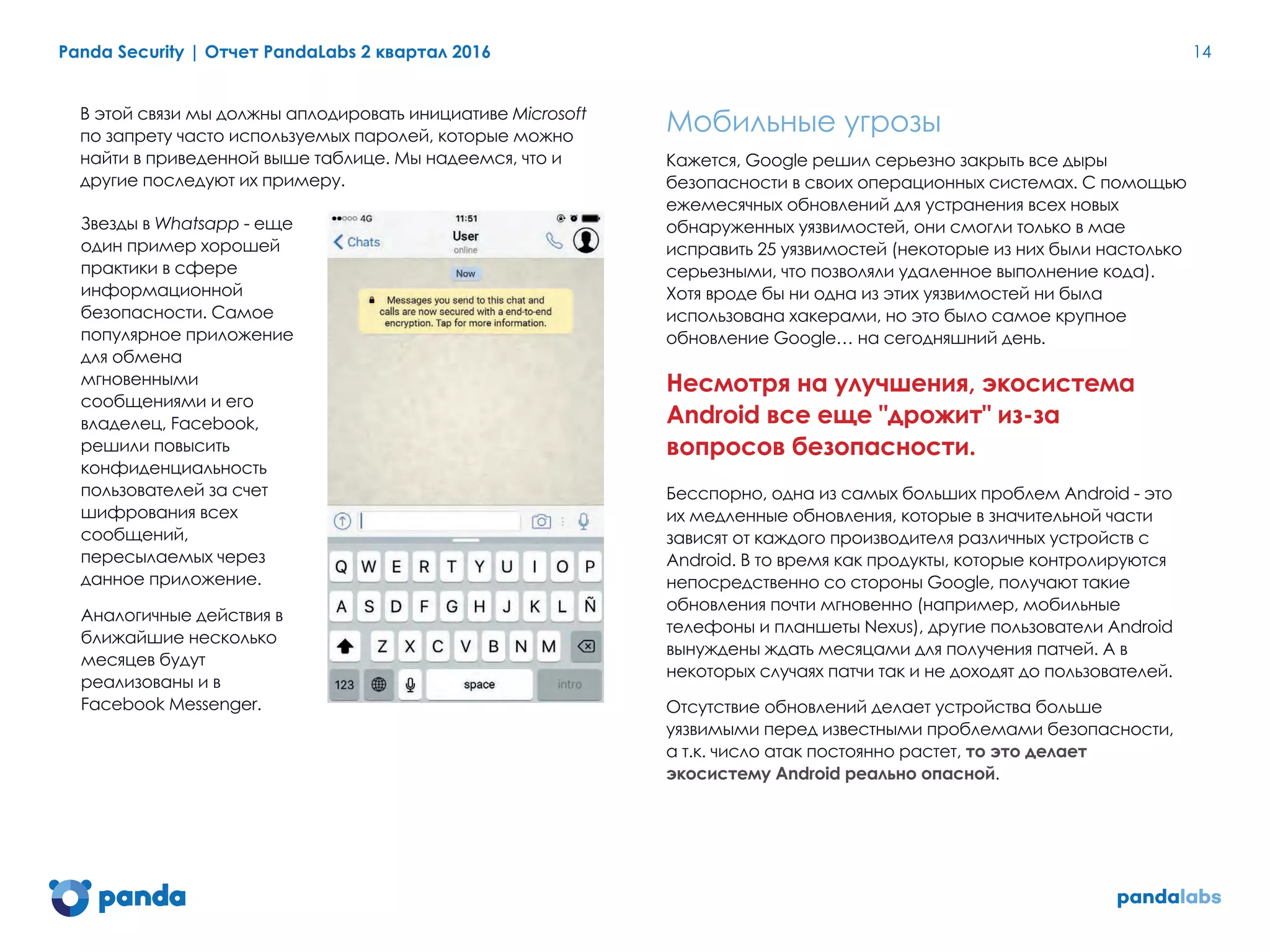 Panda Security | Отчет PandaLabs 2 квартал 2016 14
В этой связи мы должны аплодировать инициативе Microsoft
по запрету часто используемых паролей, которые можно
найти в приведенной выше таблице. Мы надеемся, что и
другие последуют их примеру.
Звезды в Whatsapp - еще
один пример хорошей
практики в сфере
информационной
безопасности. Самое
популярное приложение
для обмена
мгновенными
сообщениями и его
владелец, Facebook,
решили повысить
конфиденциальность
пользователей за счет
шифрования всех
сообщений,
пересылаемых через
данное приложение.
Аналогичные действия в
ближайшие несколько
месяцев будут
реализованы и в
Facebook Messenger.
Мобильные угрозы
Кажется, Google решил серьезно закрыть все дыры
безопасности в своих операционных системах. С помощью
ежемесячных обновлений для устранения всех новых
обнаруженных уязвимостей, они смогли только в мае
исправить 25 уязвимостей (некоторые из них были настолько
серьезными, что позволяли удаленное выполнение кода).
Хотя вроде бы ни одна из этих уязвимостей ни была
использована хакерами, но это было самое крупное
обновление Google… на сегодняшний день.
Несмотря на улучшения, экосистема
Android все еще "дрожит" из-за
вопросов безопасности.
Бесспорно, одна из самых больших проблем Android - это
их медленные обновления, которые в значительной части
зависят от каждого производителя различных устройств с
Android. В то время как продукты, которые контролируются
непосредственно со стороны Google, получают такие
обновления почти мгновенно (например, мобильные
телефоны и планшеты Nexus), другие пользователи Android
вынуждены ждать месяцами для получения патчей. А в
некоторых случаях патчи так и не доходят до пользователей.
Отсутствие обновлений делает устройства больше
уязвимыми перед известными проблемами безопасности,
а т.к. число атак постоянно растет, то это делает
экосистему Android реально опасной.
 