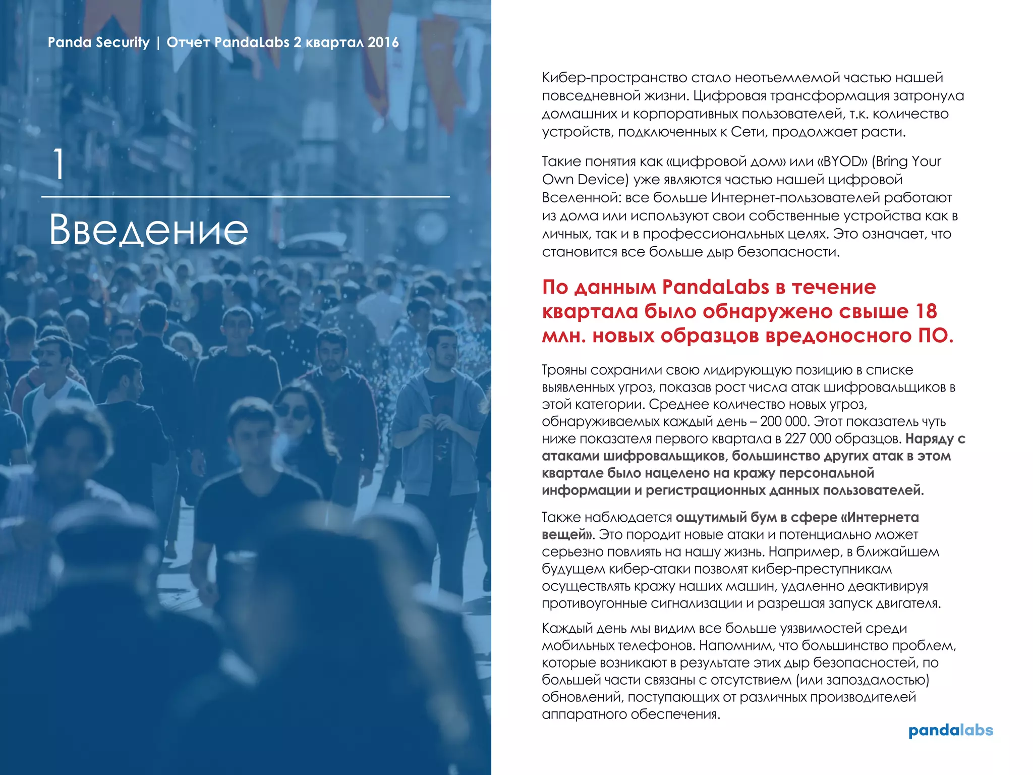 Кибер-пространство стало неотъемлемой частью нашей
повседневной жизни. Цифровая трансформация затронула
домашних и корпоративных пользователей, т.к. количество
устройств, подключенных к Сети, продолжает расти.
Такие понятия как «цифровой дом» или «BYOD» (Bring Your
Own Device) уже являются частью нашей цифровой
Вселенной: все больше Интернет-пользователей работают
из дома или используют свои собственные устройства как в
личных, так и в профессиональных целях. Это означает, что
становится все больше дыр безопасности.
По данным PandaLabs в течение
квартала было обнаружено свыше 18
млн. новых образцов вредоносного ПО.
Трояны сохранили свою лидирующую позицию в списке
выявленных угроз, показав рост числа атак шифровальщиков в
этой категории. Среднее количество новых угроз,
обнаруживаемых каждый день – 200 000. Этот показатель чуть
ниже показателя первого квартала в 227 000 образцов. Наряду с
атаками шифровальщиков, большинство других атак в этом
квартале было нацелено на кражу персональной
информации и регистрационных данных пользователей.
Также наблюдается ощутимый бум в сфере «Интернета
вещей». Это породит новые атаки и потенциально может
серьезно повлиять на нашу жизнь. Например, в ближайшем
будущем кибер-атаки позволят кибер-преступникам
осуществлять кражу наших машин, удаленно деактивируя
противоугонные сигнализации и разрешая запуск двигателя.
Каждый день мы видим все больше уязвимостей среди
мобильных телефонов. Напомним, что большинство проблем,
которые возникают в результате этих дыр безопасностей, по
большей части связаны с отсутствием (или запоздалостью)
обновлений, поступающих от различных производителей
аппаратного обеспечения.
Введение
1
Panda Security | Отчет PandaLabs 2 квартал 2016
 