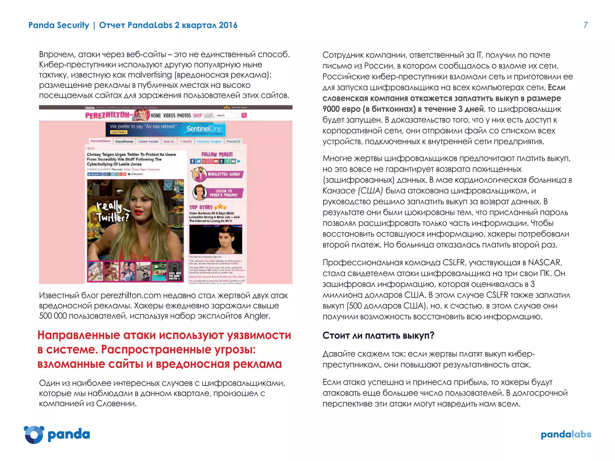 Panda Security | Отчет PandaLabs 2 квартал 2016 7
Впрочем, атаки через веб-сайты – это не единственный способ.
Кибер-преступники используют другую популярную ныне
тактику, известную как malvertising (вредоносная реклама):
размещение рекламы в публичных местах на высоко
посещаемых сайтах для заражения пользователей этих сайтов.
Известный блог perezhilton.com недавно стал жертвой двух атак
вредоносной рекламы. Хакеры ежедневно заражали свыше
500 000 пользователей, используя набор эксплойтов Angler.
Направленные атаки используют уязвимости
в системе. Распространенные угрозы:
взломанные сайты и вредоносная реклама
Один из наиболее интересных случаев с шифровальщиками,
которые мы наблюдали в данном квартале, произошел с
компанией из Словении.
Сотрудник компании, ответственный за IT, получил по почте
письмо из России, в котором сообщалось о взломе их сети.
Российские кибер-преступники взломали сеть и приготовили ее
для запуска шифровальщика на всех компьютерах сети. Если
словенская компания откажется заплатить выкуп в размере
9000 евро (в биткоинах) в течение 3 дней, то шифровальщик
будет запущен. В доказательство того, что у них есть доступ к
корпоративной сети, они отправили файл со списком всех
устройств, подключенных к внутренней сети предприятия.
Многие жертвы шифровальщиков предпочитают платить выкуп,
но это вовсе не гарантирует возврата похищенных
(зашифрованных) данных. В мае кардиологическая больница в
Канзасе (США) была атакована шифровальщиком, и
руководство решило заплатить выкуп за возврат данных. В
результате они были шокированы тем, что присланный пароль
позволял расшифровать только часть информации. Чтобы
восстановить оставшуюся информацию, хакеры потребовали
второй платеж. Но больница отказалась платить второй раз.
Профессиональная команда CSLFR, участвующая в NASCAR,
стала свидетелем атаки шифровальщика на три свои ПК. Он
зашифровал информацию, которая оценивалась в 3
миллиона долларов США. В этом случае CSLFR также заплатил
выкуп (500 долларов США), но, к счастью, в этом случае они
получили возможность восстановить всю информацию.
Стоит ли платить выкуп?
Давайте скажем так: если жертвы платят выкуп кибер-
преступникам, они повышают результативность атак.
Если атака успешна и принесла прибыль, то хакеры будут
атаковать еще большее число пользователей. В долгосрочной
перспективе эти атаки могут навредить нам всем.
 