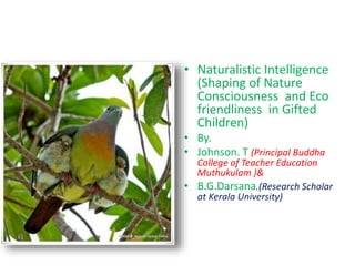 • Naturalistic Intelligence
(Shaping of Nature
Consciousness and Eco
friendliness in Gifted
Children)
• By.
• Johnson. T (Principal Buddha
College of Teacher Education
Muthukulam )&
• B.G.Darsana.(Research Scholar
at Kerala University)
 