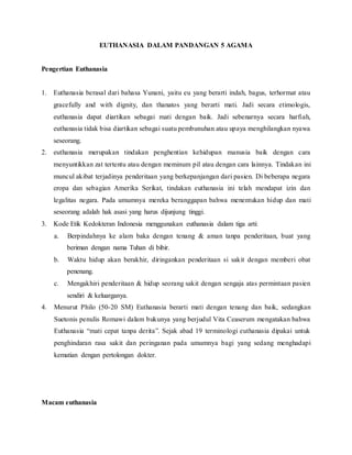 EUTHANASIA DALAM PANDANGAN 5 AGAMA 
Pengertian Euthanasia 
1. Euthanasia berasal dari bahasa Yunani, yaitu eu yang berarti indah, bagus, terhormat atau 
gracefully and with dignity, dan thanatos yang berarti mati. Jadi secara etimologis, 
euthanasia dapat diartikan sebagai mati dengan baik. Jadi sebenarnya secara harfiah, 
euthanasia tidak bisa diartikan sebagai suatu pembunuhan atau upaya menghilangkan nyawa 
seseorang. 
2. euthanasia merupakan tindakan penghentian kehidupan manusia baik dengan cara 
menyuntikkan zat tertentu atau dengan meminum pil atau dengan cara lainnya. Tindakan ini 
muncul akibat terjadinya penderitaan yang berkepanjangan dari pasien. Di beberapa negara 
eropa dan sebagian Amerika Serikat, tindakan euthanasia ini telah mendapat izin dan 
legalitas negara. Pada umumnya mereka beranggapan bahwa menentukan hidup dan mati 
seseorang adalah hak asasi yang harus dijunjung tinggi. 
3. Kode Etik Kedokteran Indonesia menggunakan euthanasia dalam tiga arti: 
a. Berpindahnya ke alam baka dengan tenang & aman tanpa penderitaan, buat yang 
beriman dengan nama Tuhan di bibir. 
b. Waktu hidup akan berakhir, diringankan penderitaan si sakit dengan memberi obat 
penenang. 
c. Mengakhiri penderitaan & hidup seorang sakit dengan sengaja atas permintaan pasien 
sendiri & keluarganya. 
4. Menurut Philo (50-20 SM) Euthanasia berarti mati dengan tenang dan baik, sedangkan 
Suetonis penulis Romawi dalam bukunya yang berjudul Vita Ceaserum mengatakan bahwa 
Euthanasia “mati cepat tanpa derita”. Sejak abad 19 terminologi euthanasia dipakai untuk 
penghindaran rasa sakit dan peringanan pada umumnya bagi yang sedang menghadapi 
kematian dengan pertolongan dokter. 
Macam euthanasia 
 