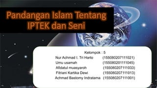 Pandangan Islam Tentang
IPTEK dan Seni
Kelompok : 5
Nur Achmad I. Tri Harto (155080207111021)
Umu usamah (155080201111045)
Afidatul muasyaroh (155080207111033)
Fitriani Kartika Dewi (155080207111013)
Achmad Bastomy Indratama (155080207111001)
 