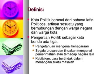 DefinisiDefinisi
 Kata Politik berasal dari bahasa latinKata Politik berasal dari bahasa latin
Politicos, artinya sesuatu yangPoliticos, artinya sesuatu yang
berhubungan dengan warga negaraberhubungan dengan warga negara
dan warga kotadan warga kota
 Pengertian Politik sebagai kataPengertian Politik sebagai kata
benda ada tiga:benda ada tiga:
 Pengetahuan mengenai kenegaraanPengetahuan mengenai kenegaraan
 Segala urusan dan tindakan mengenaiSegala urusan dan tindakan mengenai
pemerintahan atau terhadap negara lainpemerintahan atau terhadap negara lain
 Kebijakan, cara bertindak dalamKebijakan, cara bertindak dalam
menangani suatu masalahmenangani suatu masalah
 