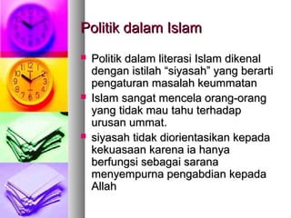 Politik dalam IslamPolitik dalam Islam
 Politik dalam literasi Islam dikenalPolitik dalam literasi Islam dikenal
dengan istilah “siyasah” yang berartidengan istilah “siyasah” yang berarti
pengaturan masalah keummatanpengaturan masalah keummatan
 Islam sangat mencela orang-orangIslam sangat mencela orang-orang
yang tidak mau tahu terhadapyang tidak mau tahu terhadap
urusan ummat.urusan ummat.
 siyasah tidak diorientasikan kepadasiyasah tidak diorientasikan kepada
kekuasaan karena ia hanyakekuasaan karena ia hanya
berfungsi sebagai saranaberfungsi sebagai sarana
menyempurna pengabdian kepadamenyempurna pengabdian kepada
AllahAllah
 