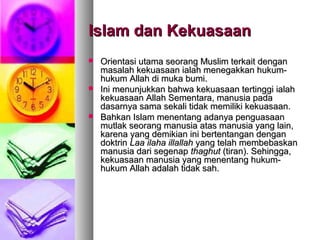 Islam dan KekuasaanIslam dan Kekuasaan
 Orientasi utama seorang Muslim terkait denganOrientasi utama seorang Muslim terkait dengan
masalah kekuasaan ialah menegakkan hukum-masalah kekuasaan ialah menegakkan hukum-
hukum Allah di muka bumi.hukum Allah di muka bumi.
 Ini menunjukkan bahwa kekuasaan tertinggi ialahIni menunjukkan bahwa kekuasaan tertinggi ialah
kekuasaan Allah Sementara, manusia padakekuasaan Allah Sementara, manusia pada
dasarnya sama sekali tidak memiliki kekuasaan.dasarnya sama sekali tidak memiliki kekuasaan.
 Bahkan Islam menentang adanya penguasaanBahkan Islam menentang adanya penguasaan
mutlak seorang manusia atas manusia yang lain,mutlak seorang manusia atas manusia yang lain,
karena yang demikian ini bertentangan dengankarena yang demikian ini bertentangan dengan
doktrindoktrin Laa ilaha illallahLaa ilaha illallah yang telah membebaskanyang telah membebaskan
manusia dari segenapmanusia dari segenap thaghutthaghut (tiran). Sehingga,(tiran). Sehingga,
kekuasaan manusia yang menentang hukum-kekuasaan manusia yang menentang hukum-
hukum Allah adalah tidak sah.hukum Allah adalah tidak sah.
 