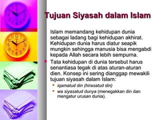 Tujuan Siyasah dalam IslamTujuan Siyasah dalam Islam
Islam memandang kehidupan duniaIslam memandang kehidupan dunia
sebagai ladang bagi kehidupan akhirat.sebagai ladang bagi kehidupan akhirat.
Kehidupan dunia harus diatur seapikKehidupan dunia harus diatur seapik
mungkin sehingga manusia bisa mengabdimungkin sehingga manusia bisa mengabdi
kepada Allah secara lebih sempurna.kepada Allah secara lebih sempurna.
 Tata kehidupan di dunia tersebut harusTata kehidupan di dunia tersebut harus
senantiasa tegak di atas aturan-aturansenantiasa tegak di atas aturan-aturan
dien. Konsep ini sering dianggap mewakilidien. Konsep ini sering dianggap mewakili
tujuan siyasah dalam Islam:tujuan siyasah dalam Islam:
 iqamatud din (hirasatud din)iqamatud din (hirasatud din)
 wa siyasatud dunyawa siyasatud dunya (menegakkan din dan(menegakkan din dan
mengatur urusan dunia).mengatur urusan dunia).
 