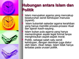 Hubungan antara Islam danHubungan antara Islam dan
PolitikPolitik
 Islam merupakan agama yang mencakupIslam merupakan agama yang mencakup
keseluruhan sendi kehidupan manusiakeseluruhan sendi kehidupan manusia
(syamil).(syamil).
 Islam bukanlah sekedar agama kerahibanIslam bukanlah sekedar agama kerahiban
yang hanya memiliki prosesi-prosesi ritualyang hanya memiliki prosesi-prosesi ritual
dan ajaran kasih-sayang .dan ajaran kasih-sayang .
 Islam bukan pula agama yang hanyaIslam bukan pula agama yang hanya
mementingkan aspek legal formal tanpamementingkan aspek legal formal tanpa
menghiraukan aspek-aspek moral.menghiraukan aspek-aspek moral.
 Politik, sebagai salah satu sendiPolitik, sebagai salah satu sendi
kehidupan, dengan demikian juga diaturkehidupan, dengan demikian juga diatur
oleh Islam. Akan tetapi, Islam tidak hanyaoleh Islam. Akan tetapi, Islam tidak hanya
terbatas pada urusan politik.terbatas pada urusan politik.
 