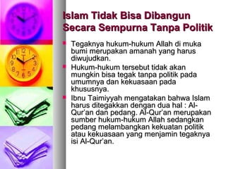 Islam Tidak Bisa DibangunIslam Tidak Bisa Dibangun
Secara Sempurna Tanpa PolitikSecara Sempurna Tanpa Politik
 Tegaknya hukum-hukum Allah di mukaTegaknya hukum-hukum Allah di muka
bumi merupakan amanah yang harusbumi merupakan amanah yang harus
diwujudkan.diwujudkan.
 Hukum-hukum tersebut tidak akanHukum-hukum tersebut tidak akan
mungkin bisa tegak tanpa politik padamungkin bisa tegak tanpa politik pada
umumnya dan kekuasaan padaumumnya dan kekuasaan pada
khususnya.khususnya.
 Ibnu Taimiyyah mengatakan bahwa IslamIbnu Taimiyyah mengatakan bahwa Islam
harus ditegakkan dengan dua hal : Al-harus ditegakkan dengan dua hal : Al-
Qur’an dan pedang. Al-Qur’an merupakanQur’an dan pedang. Al-Qur’an merupakan
sumber hukum-hukum Allah sedangkansumber hukum-hukum Allah sedangkan
pedang melambangkan kekuatan politikpedang melambangkan kekuatan politik
atau kekuasaan yang menjamin tegaknyaatau kekuasaan yang menjamin tegaknya
isi Al-Qur’an.isi Al-Qur’an.
 