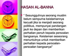 HASAN AL-BANNAHASAN AL-BANNA
 ““ Sesungguhnya seorang muslimSesungguhnya seorang muslim
belum sempurna keislamannyabelum sempurna keislamannya
kecuali jika ia menjadi seorangkecuali jika ia menjadi seorang
politikus, mempunyai pandanganpolitikus, mempunyai pandangan
jauh ke depan dan memberikanjauh ke depan dan memberikan
perhatian penuh kepada persoalanperhatian penuh kepada persoalan
bangsanya. Keislaman seseorangbangsanya. Keislaman seseorang
menuntutnya untuk memberikanmenuntutnya untuk memberikan
perhatian kepada persoalan-perhatian kepada persoalan-
persoalan bangsanya"persoalan bangsanya"
 