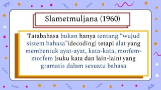 Peraturan-peraturan bagaimana
perkataan dibentuk dan bagaimana
perkataan itu bergabung dengan
perkataanperkataan lain untuk
menghasilkan ayat-ayat yang gramatis.
Tatabahasa bukan hanya tentang “wujud
sistem bahasa”(decoding) tetapi alat yang
membentuk ayat-ayat, kata-kata, morfem-
morfem (suku kata dan lain-lain) yang
gramatis dalam sesuatu bahasa
Slametmuljana (1960)
 