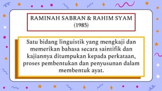 RAMINAH SABRAN & RAHIM SYAM
(1985)
Satu bidang linguistik yang mengkaji dan
memerikan bahasa secara saintifik dan
kajiannya ditumpukan kepada perkataan,
proses pembentukan dan penyusunan dalam
membentuk ayat.
 