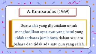 Peraturan-peraturan bagaimana
perkataan dibentuk dan bagaimana
perkataan itu bergabung dengan
perkataanperkataan lain untuk
A.Koutsaudas (1969)
Suatu alat yang digunakan untuk
menghasilkan ayat-ayat yang betul yang
tidak terbatas jumlahnya dalam sesuatu
bahasa dan tidak ada satu pun yang salah.
 
