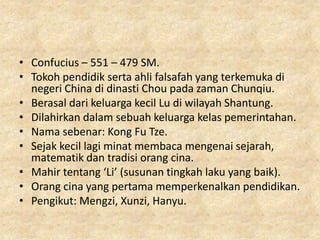 • Confucius – 551 – 479 SM.
• Tokoh pendidik serta ahli falsafah yang terkemuka di
  negeri China di dinasti Chou pada zaman Chunqiu.
• Berasal dari keluarga kecil Lu di wilayah Shantung.
• Dilahirkan dalam sebuah keluarga kelas pemerintahan.
• Nama sebenar: Kong Fu Tze.
• Sejak kecil lagi minat membaca mengenai sejarah,
  matematik dan tradisi orang cina.
• Mahir tentang ‘Li’ (susunan tingkah laku yang baik).
• Orang cina yang pertama memperkenalkan pendidikan.
• Pengikut: Mengzi, Xunzi, Hanyu.
 